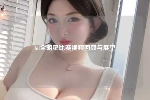 lol全明星比赛视频回顾与展望