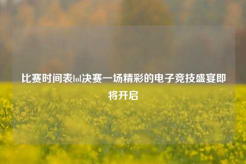 比赛时间表lol决赛一场精彩的电子竞技盛宴即将开启
