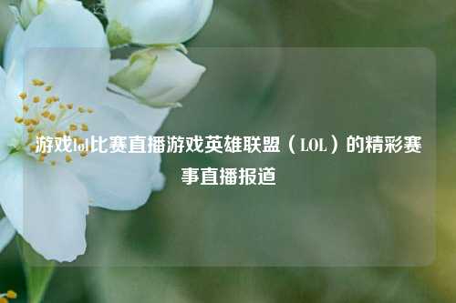 游戏lol比赛直播游戏英雄联盟（LOL）的精彩赛事直播报道