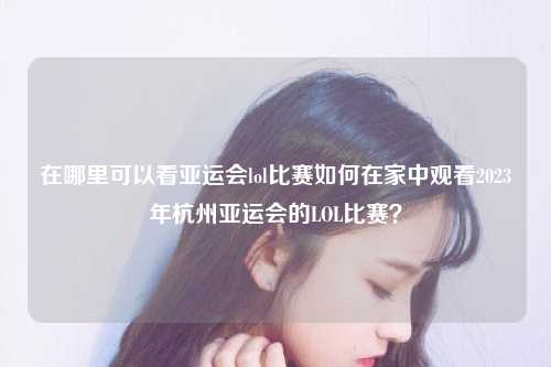 在哪里可以看亚运会lol比赛如何在家中观看2023年杭州亚运会的LOL比赛？