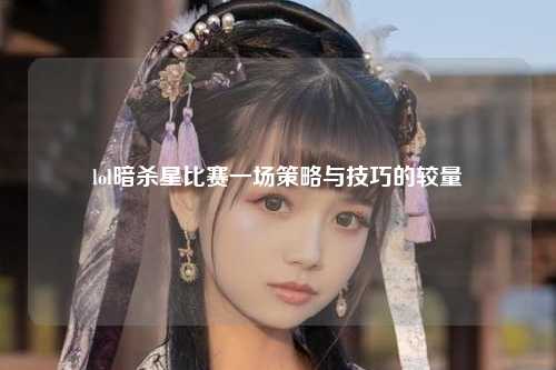lol暗杀星比赛一场策略与技巧的较量