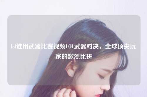 lol谁用武器比赛视频LOL武器对决，全球顶尖玩家的激烈比拼