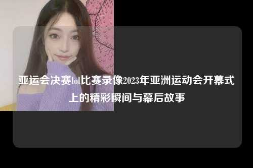 亚运会决赛lol比赛录像2023年亚洲运动会开幕式上的精彩瞬间与幕后故事
