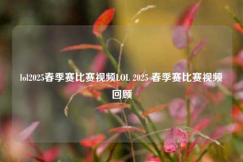 lol2025春季赛比赛视频LOL 2025 春季赛比赛视频回顾