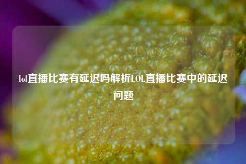 lol直播比赛有延迟吗解析LOL直播比赛中的延迟问题
