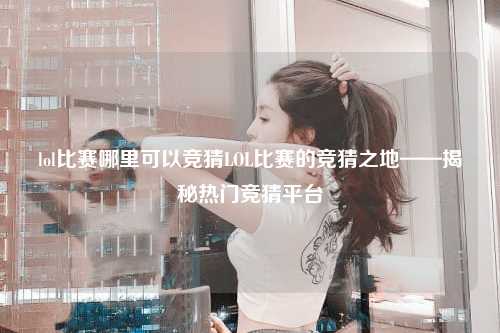 lol比赛哪里可以竞猜LOL比赛的竞猜之地——揭秘热门竞猜平台