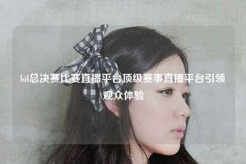 lol总决赛比赛直播平台顶级赛事直播平台引领观众体验