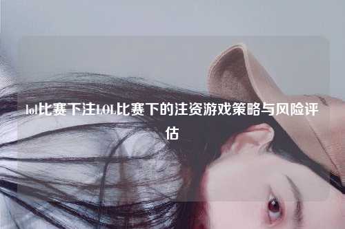 lol比赛下注LOL比赛下的注资游戏策略与风险评估