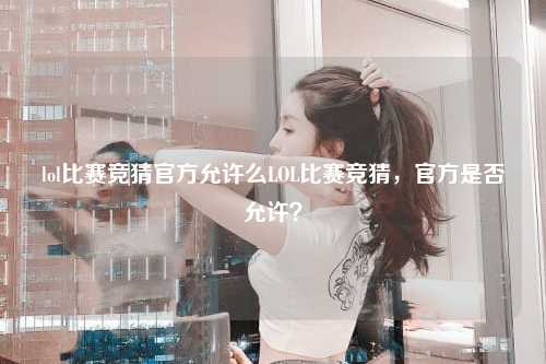 lol比赛竞猜官方允许么LOL比赛竞猜，官方是否允许？