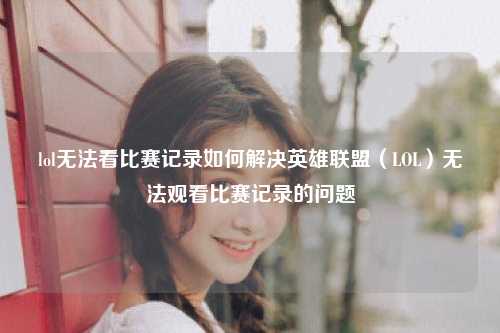 lol无法看比赛记录如何解决英雄联盟（LOL）无法观看比赛记录的问题