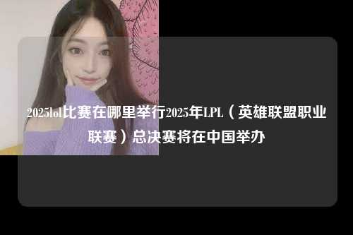 2025lol比赛在哪里举行2025年LPL（英雄联盟职业联赛）总决赛将在中国举办