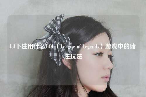 lol下注用什么LOL（League of Legends）游戏中的赌注玩法