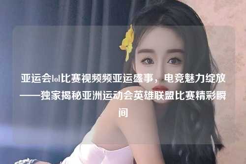 亚运会lol比赛视频频亚运盛事，电竞魅力绽放——独家揭秘亚洲运动会英雄联盟比赛精彩瞬间