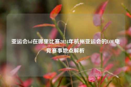 亚运会lol在哪里比赛2024年杭州亚运会的LOL电竞赛事地点解析