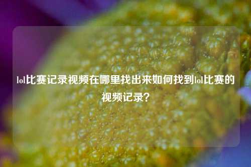 lol比赛记录视频在哪里找出来如何找到lol比赛的视频记录？