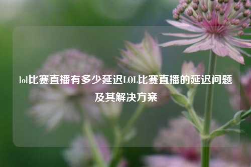 lol比赛直播有多少延迟LOL比赛直播的延迟问题及其解决方案