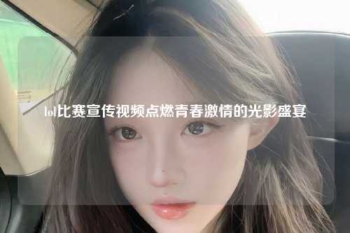 lol比赛宣传视频点燃青春激情的光影盛宴