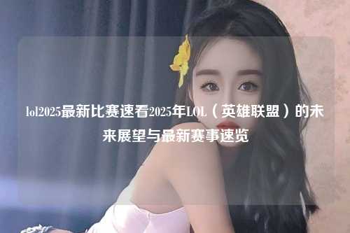 lol2025最新比赛速看2025年LOL（英雄联盟）的未来展望与最新赛事速览