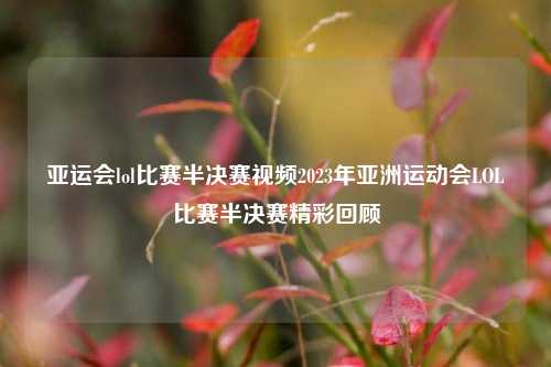亚运会lol比赛半决赛视频2023年亚洲运动会LOL比赛半决赛精彩回顾