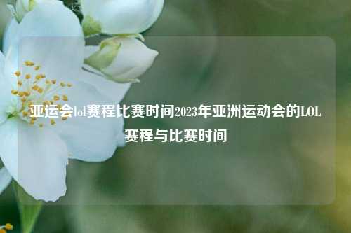 亚运会lol赛程比赛时间2023年亚洲运动会的LOL赛程与比赛时间