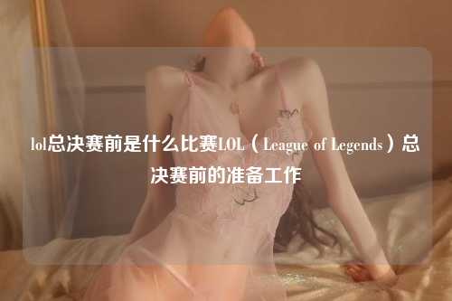 lol总决赛前是什么比赛LOL（League of Legends）总决赛前的准备工作