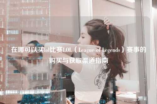 在哪可以买lol比赛LOL（League of Legends）赛事的购买与获取渠道指南