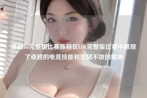 陈赫lol完整版比赛陈赫在LOL完整版比赛中展现了卓越的电竞技能和坚韧不拔的精神