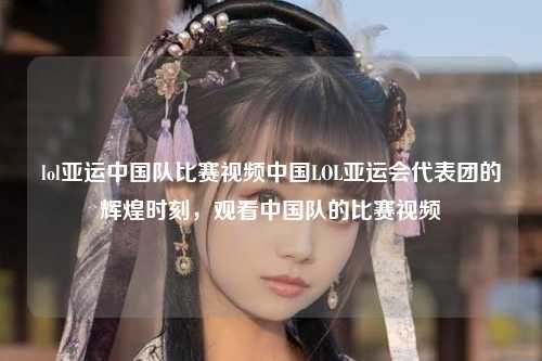 lol亚运中国队比赛视频中国LOL亚运会代表团的辉煌时刻，观看中国队的比赛视频