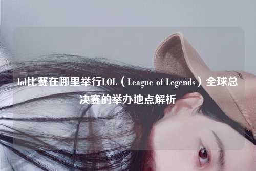 lol比赛在哪里举行LOL（League of Legends）全球总决赛的举办地点解析