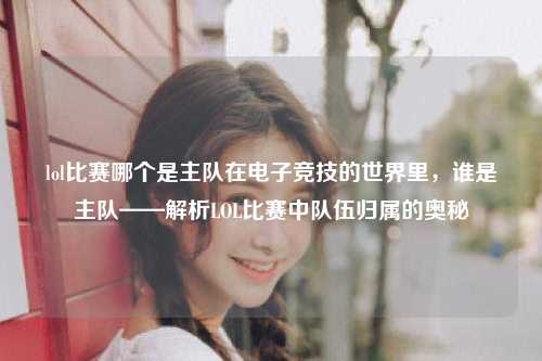 lol比赛哪个是主队在电子竞技的世界里，谁是主队——解析LOL比赛中队伍归属的奥秘