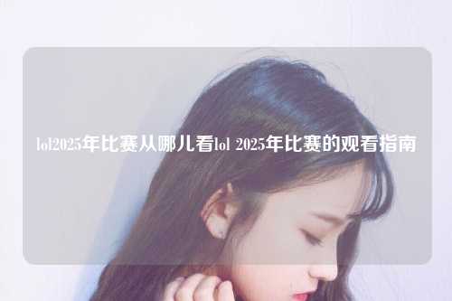 lol2025年比赛从哪儿看lol 2025年比赛的观看指南