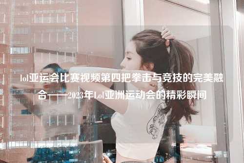 lol亚运会比赛视频第四把拳击与竞技的完美融合——2023年Lol亚洲运动会的精彩瞬间