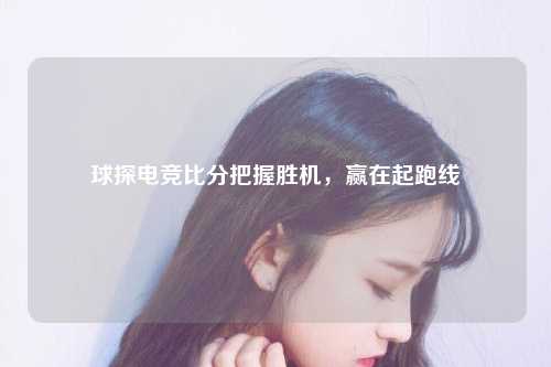 球探电竞比分把握胜机，赢在起跑线
