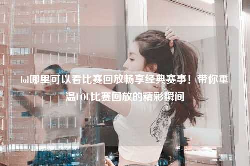 lol哪里可以看比赛回放畅享经典赛事！带你重温LOL比赛回放的精彩瞬间