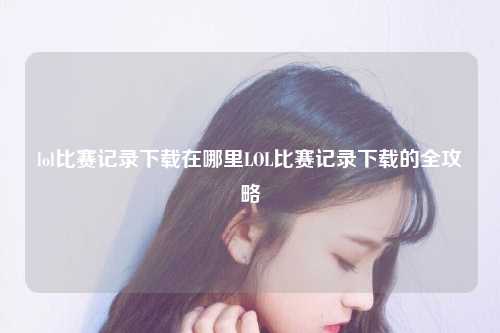 lol比赛记录下载在哪里LOL比赛记录下载的全攻略