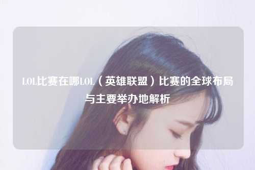LOL比赛在哪LOL（英雄联盟）比赛的全球布局与主要举办地解析