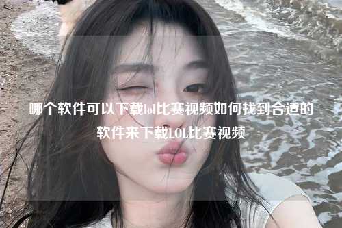 哪个软件可以下载lol比赛视频如何找到合适的软件来下载LOL比赛视频