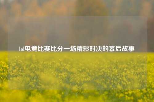lol电竞比赛比分一场精彩对决的幕后故事