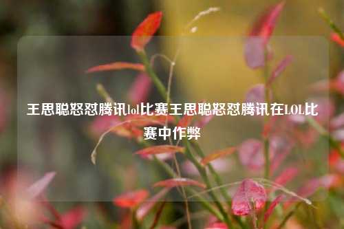 王思聪怒怼腾讯lol比赛王思聪怒怼腾讯在LOL比赛中作弊