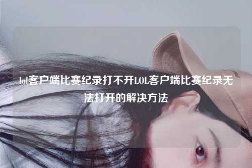 lol客户端比赛纪录打不开LOL客户端比赛纪录无法打开的解决方法