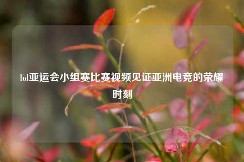 lol亚运会小组赛比赛视频见证亚洲电竞的荣耀时刻