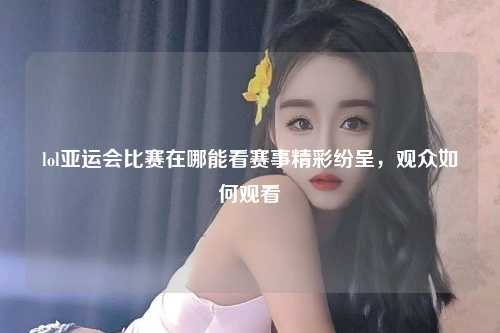 lol亚运会比赛在哪能看赛事精彩纷呈，观众如何观看