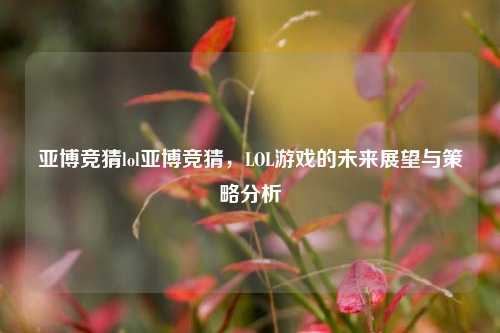 亚博竞猜lol亚博竞猜，LOL游戏的未来展望与策略分析