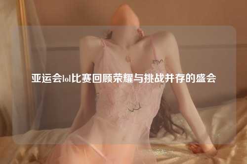 亚运会lol比赛回顾荣耀与挑战并存的盛会