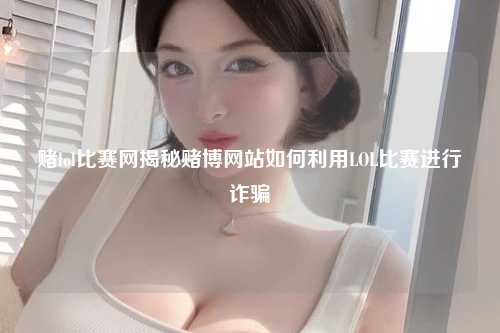 赌lol比赛网揭秘赌博网站如何利用LOL比赛进行诈骗