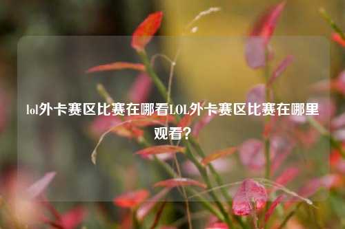 lol外卡赛区比赛在哪看LOL外卡赛区比赛在哪里观看？