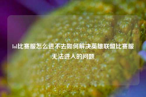 lol比赛服怎么进不去如何解决英雄联盟比赛服无法进入的问题
