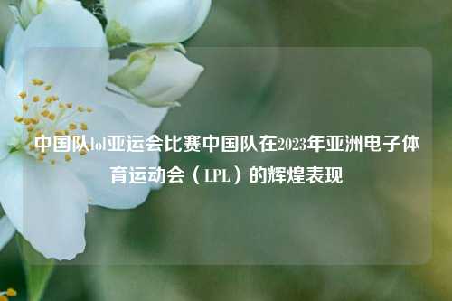 中国队lol亚运会比赛中国队在2023年亚洲电子体育运动会（LPL）的辉煌表现