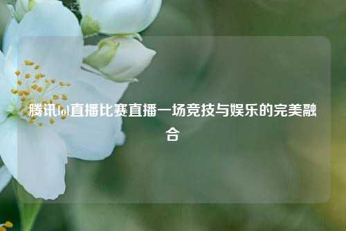 腾讯lol直播比赛直播一场竞技与娱乐的完美融合
