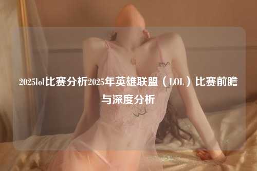 2025lol比赛分析2025年英雄联盟（LOL）比赛前瞻与深度分析